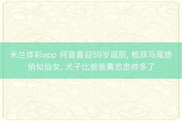 米兰体彩app 何音喜迎59岁诞辰， 梳双马尾娇俏似仙女， 犬子比爸爸黄志忠帅多了