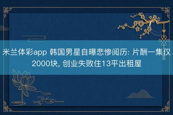 米兰体彩app 韩国男星自曝悲惨阅历: 片酬一集仅2000块， 创业失败住13平出租屋