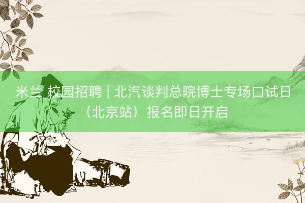 米兰 校园招聘 | 北汽谈判总院博士专场口试日（北京站）报名即日开启