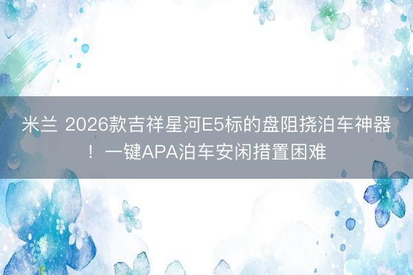 米兰 2026款吉祥星河E5标的盘阻挠泊车神器！一键APA泊车安闲措置困难