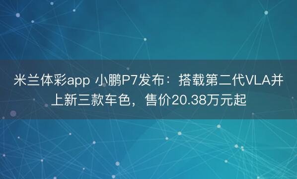 米兰体彩app 小鹏P7发布：搭载第二代VLA并上新三款车色，售价20.38万元起
