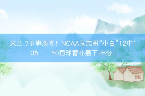 米兰 7岁患斑秃！NCAA励志哥“小白”12中10🔥0罚球替补轰下26分！