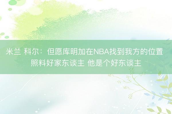 米兰 科尔：但愿库明加在NBA找到我方的位置 照料好家东谈主 他是个好东谈主