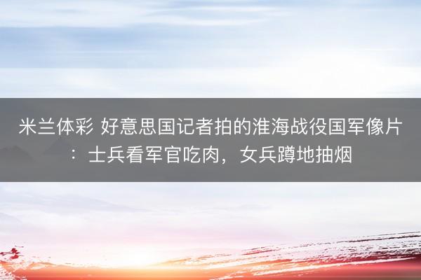 米兰体彩 好意思国记者拍的淮海战役国军像片：士兵看军官吃肉，女兵蹲地抽烟