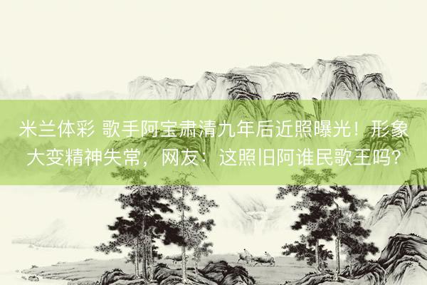 米兰体彩 歌手阿宝肃清九年后近照曝光！形象大变精神失常，网友：这照旧阿谁民歌王吗？