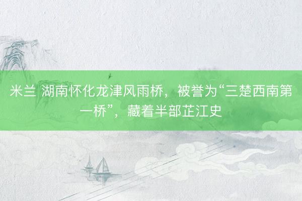 米兰 湖南怀化龙津风雨桥，被誉为“三楚西南第一桥”，藏着半部芷江史