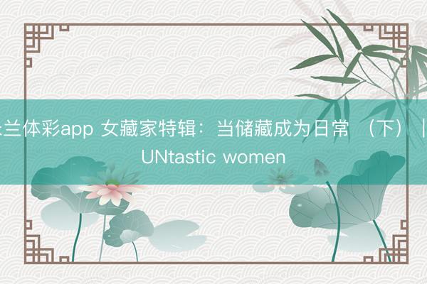 米兰体彩app 女藏家特辑：当储藏成为日常 （下）｜FUNtastic women