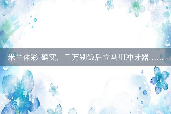米兰体彩 确实，千万别饭后立马用冲牙器……