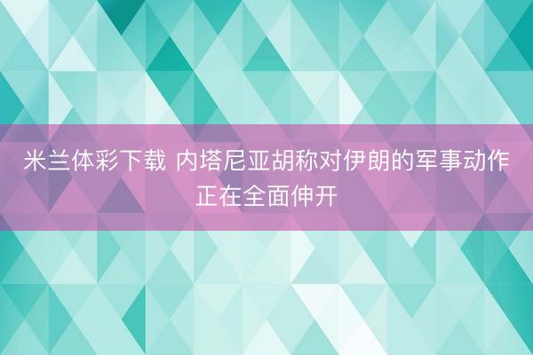 米兰体彩下载 内塔尼亚胡称对伊朗的军事动作正在全面伸开
