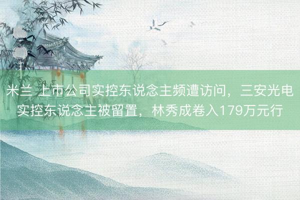 米兰 上市公司实控东说念主频遭访问，三安光电实控东说念主被留置，林秀成卷入179万元行