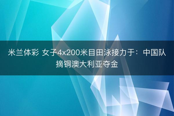 米兰体彩 女子4x200米目田泳接力于：中国队摘铜澳大利亚夺金