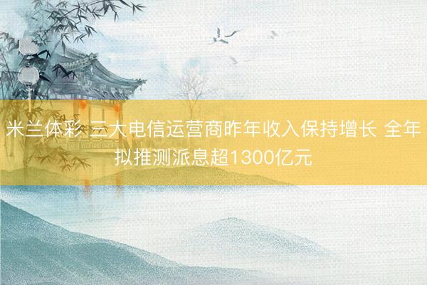 米兰体彩 三大电信运营商昨年收入保持增长 全年拟推测派息超1300亿元