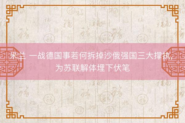 米兰 一战德国事若何拆掉沙俄强国三大撑执, 为苏联解体埋下伏笔