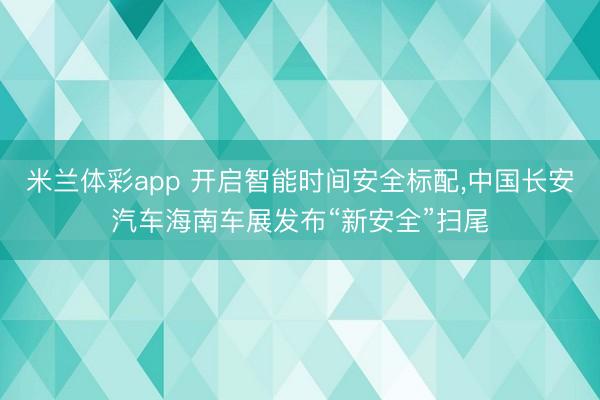 米兰体彩app 开启智能时间安全标配,中国长安汽车海南车展发布“新安全”扫尾