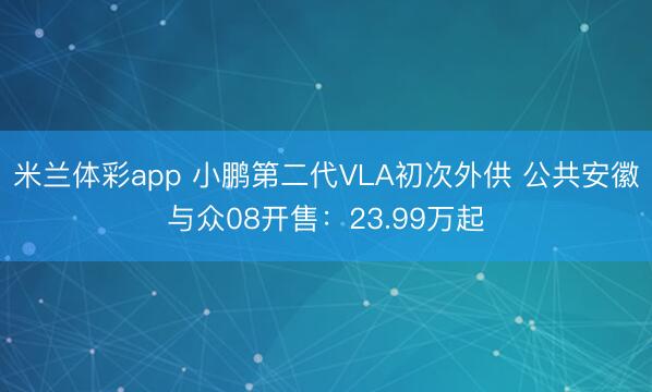 米兰体彩app 小鹏第二代VLA初次外供 公共安徽与众08开售：23.99万起