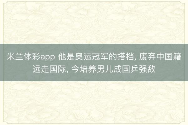 米兰体彩app 他是奥运冠军的搭档, 废弃中国籍远走国际, 今培养男儿成国乒强敌