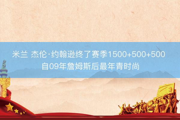 米兰 杰伦·约翰逊终了赛季1500+500+500 自09年詹姆斯后最年青时尚