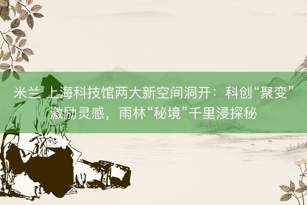 米兰 上海科技馆两大新空间洞开：科创“聚变”激励灵感，雨林“秘境”千里浸探秘