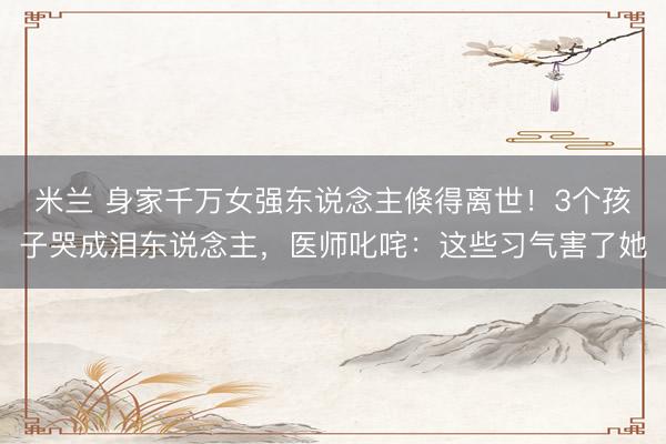 米兰 身家千万女强东说念主倏得离世！3个孩子哭成泪东说念主，医师叱咤：这些习气害了她