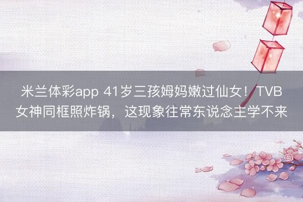 米兰体彩app 41岁三孩姆妈嫩过仙女！TVB女神同框照炸锅，这现象往常东说念主学不来