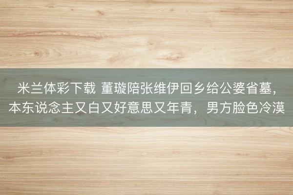 米兰体彩下载 董璇陪张维伊回乡给公婆省墓，本东说念主又白又好意思又年青，男方脸色冷漠