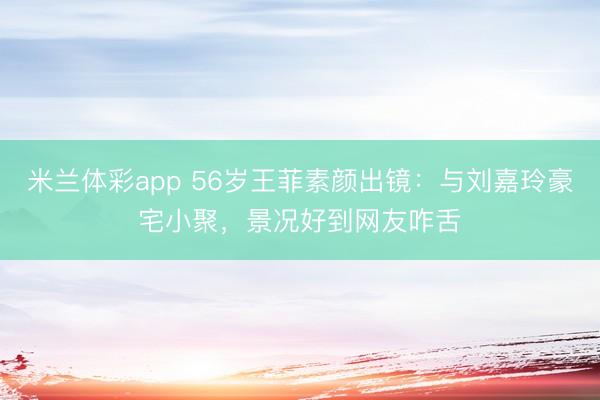 米兰体彩app 56岁王菲素颜出镜：与刘嘉玲豪宅小聚，景况好到网友咋舌