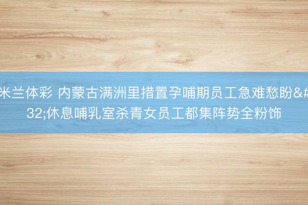 米兰体彩 内蒙古满洲里措置孕哺期员工急难愁盼 休息哺乳室杀青女员工都集阵势全粉饰