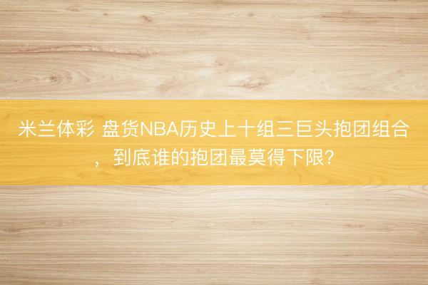 米兰体彩 盘货NBA历史上十组三巨头抱团组合,到底谁的抱团最莫得下限?
