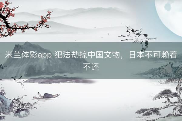 米兰体彩app 犯法劫掠中国文物，日本不可赖着不还