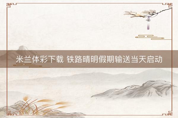 米兰体彩下载 铁路晴明假期输送当天启动