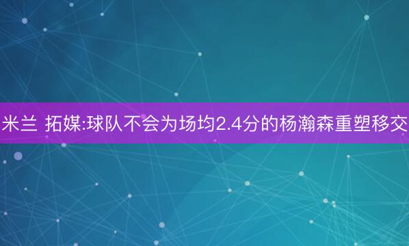 米兰 拓媒:球队不会为场均2.4分的杨瀚森重塑移交