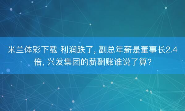 米兰体彩下载 利润跌了， 副总年薪是董事长2.4倍， 兴发集团的薪酬账谁说了算?