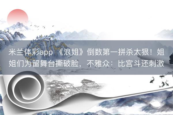 米兰体彩app 《浪姐》倒数第一拼杀太狠!姐姐们为留舞台撕破脸,不雅众:比宫斗还刺激