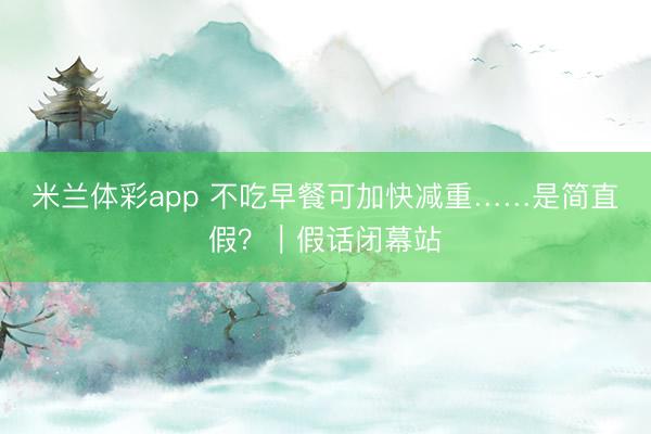 米兰体彩app 不吃早餐可加快减重……是简直假?|假话闭幕站
