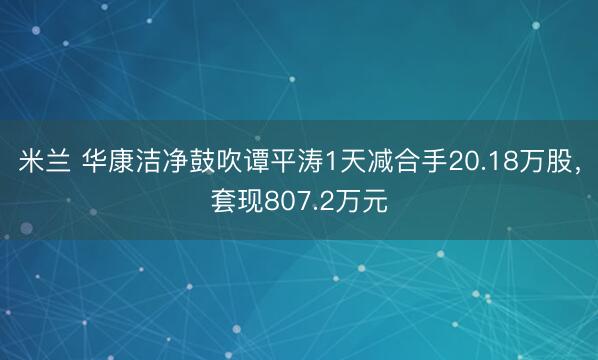 米兰 华康洁净鼓吹谭平涛1天减合手20.18万股，套现807.2万元
