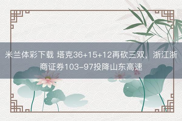 米兰体彩下载 塔克36+15+12再砍三双,浙江浙商证券103-97投降山东高速