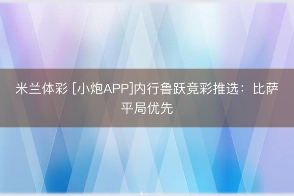 米兰体彩 [小炮APP]内行鲁跃竞彩推选：比萨平局优先
