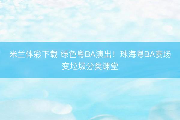 米兰体彩下载 绿色粤BA演出!珠海粤BA赛场变垃圾分类课堂