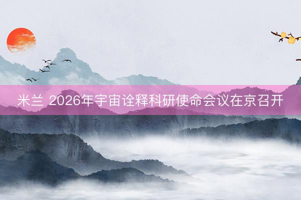 米兰 2026年宇宙诠释科研使命会议在京召开