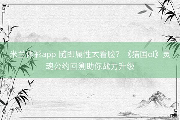 米兰体彩app 随即属性太看脸?《猎国ol》灵魂公约回溯助你战力升级