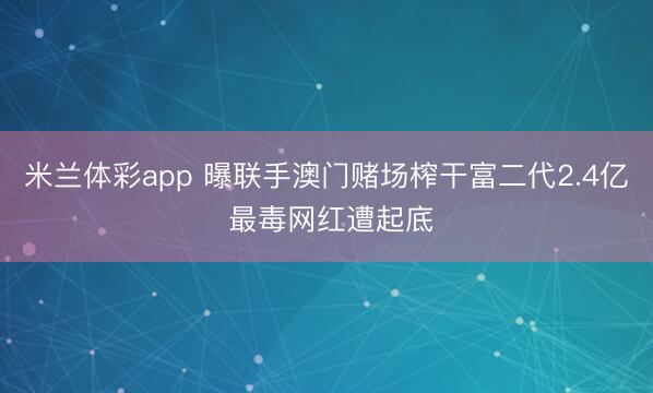 米兰体彩app 曝联手澳门赌场榨干富二代2.4亿 最毒网红遭起底