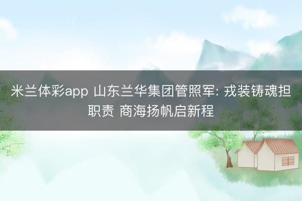 米兰体彩app 山东兰华集团管照军: 戎装铸魂担职责 商海扬帆启新程