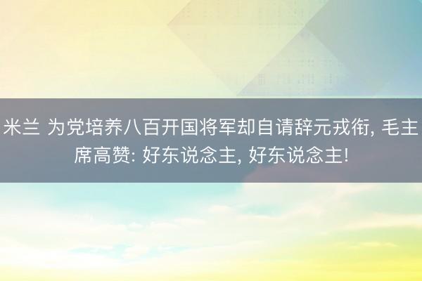 米兰 为党培养八百开国将军却自请辞元戎衔, 毛主席高赞: 好东说念主, 好东说念主!