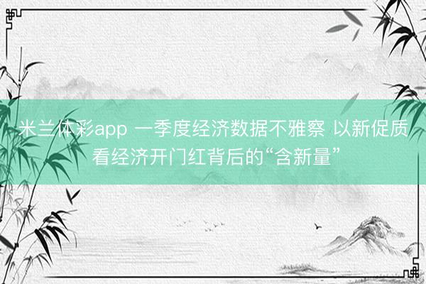 米兰体彩app 一季度经济数据不雅察 以新促质 看经济开门红背后的“含新量”