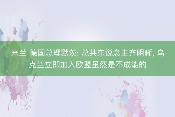 米兰 德国总理默茨: 总共东说念主齐明晰， 乌克兰立即加入欧盟虽然是不成能的