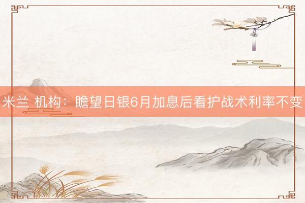 米兰 机构：瞻望日银6月加息后看护战术利率不变
