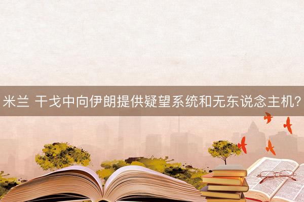 米兰 干戈中向伊朗提供疑望系统和无东说念主机？