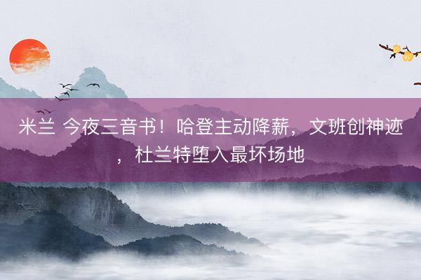 米兰 今夜三音书！哈登主动降薪，文班创神迹，杜兰特堕入最坏场地
