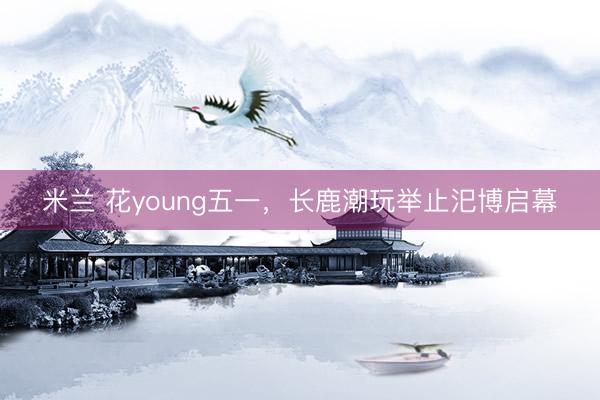 米兰 花young五一，长鹿潮玩举止汜博启幕