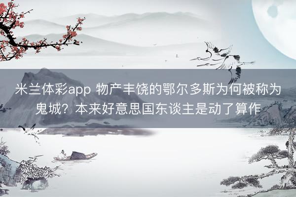 米兰体彩app 物产丰饶的鄂尔多斯为何被称为鬼城？本来好意思国东谈主是动了算作